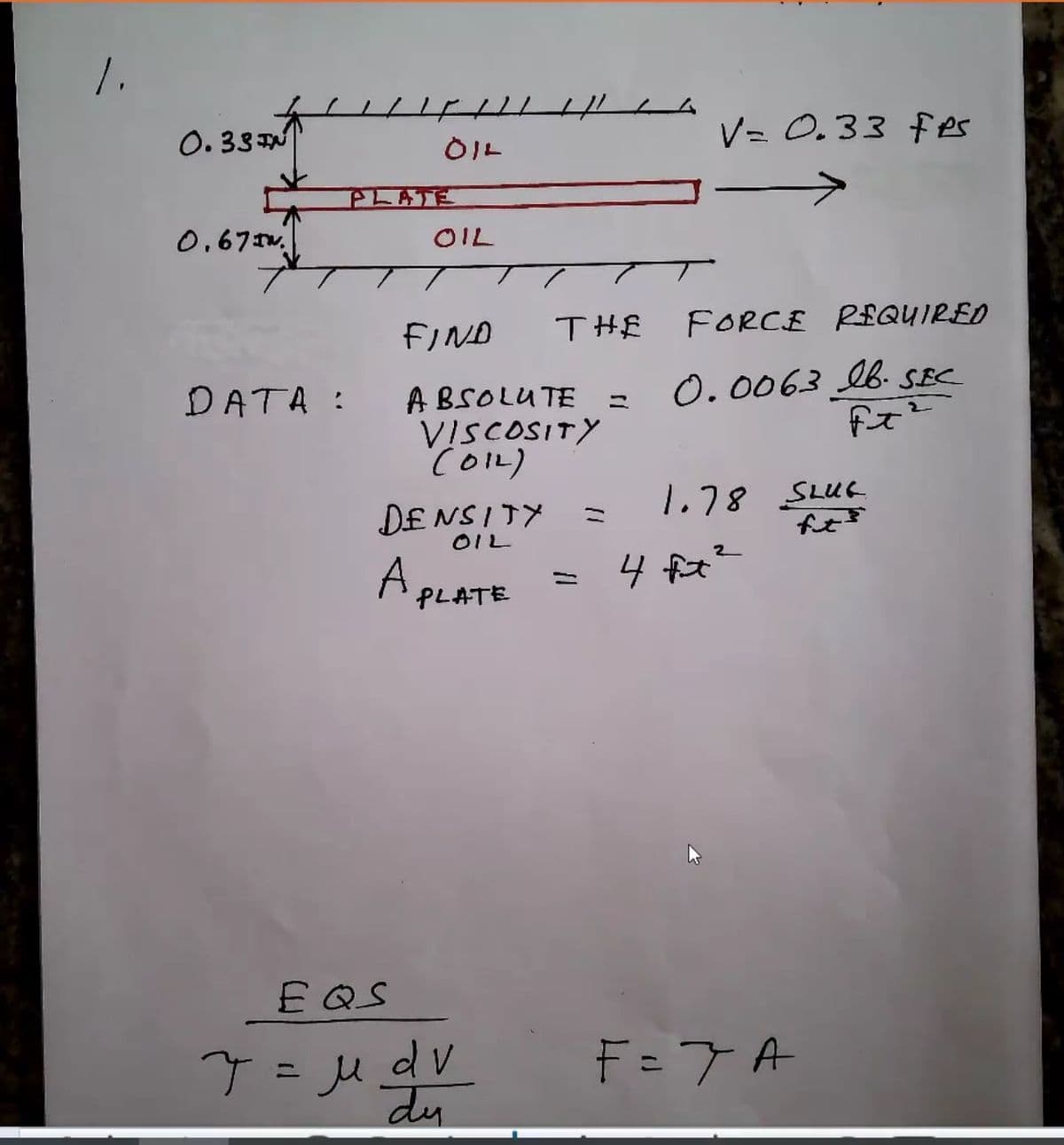 1.
ム
0. 33 N
V= 0.33 fes
OIL
PLATE
0,67 Iw.
OIL
FIND
THE
FORCE REQUIRED
DATA :
0.0063 b. SEC
A BSOLUTE =
VISCOSITY
COL)
DENSITY
1.78 SLUC
fut
11
OIL
A,
4 ft?
4 fiat
PLATE
E QS
T = Ju dV
F = 7 A
