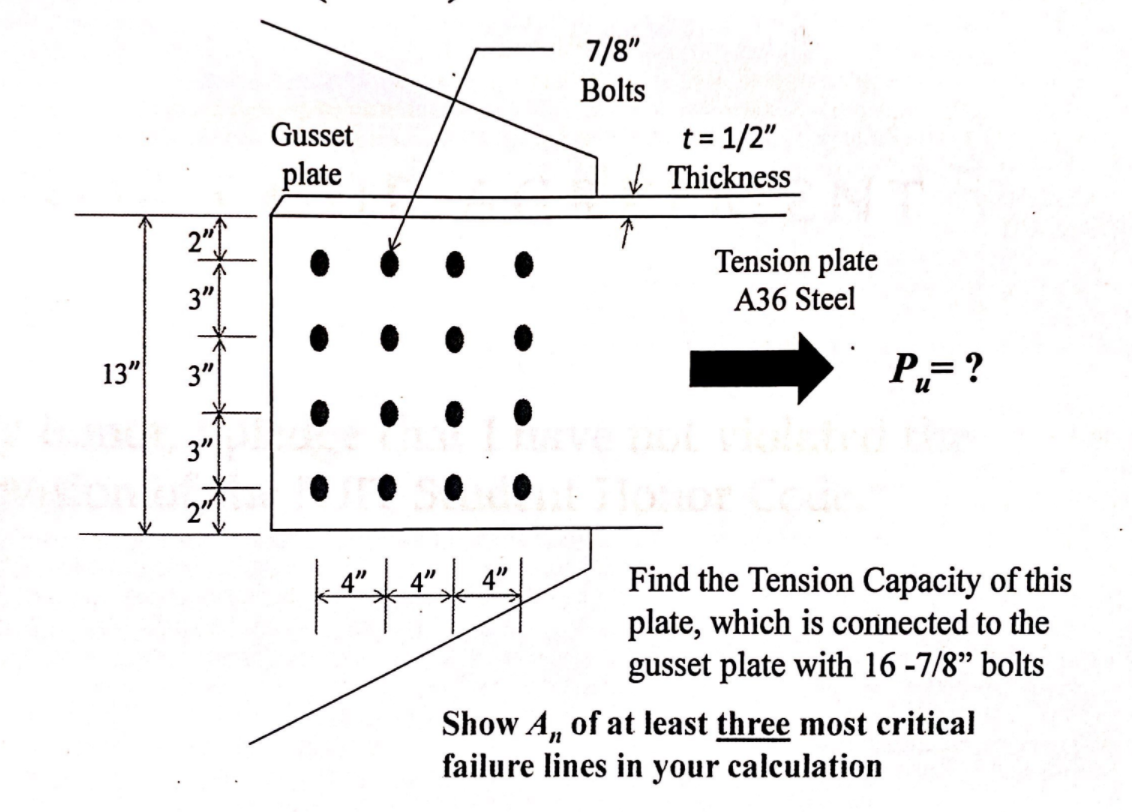 7/8"
Bolts
t = 1/2"
I Thickness
Gusset
plate
Tension plate
A36 Steel
3"
13"
3"
P,= ?
3"
Find the Tension Capacity of this
plate, which is connected to the
gusset plate with 16 -7/8" bolts
4"
4"
Show A, of at least three most critical
failure lines in your calculation
