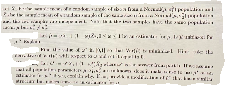 Let X1 be the sample ncan of a random sanple of size n from a Norimal(µ, of) population and
X2 be the sample mean of a random sample of the same size n from a Normal(4, o,) population
and the two samples are independent. Note that the two samples have the same population
mcan ji but oio.
TL
Let ji = wX1 +(1 – w)X2,0<w<1 be an cstimator for ji. Is îî unbiased for
? Explain.
Find the valuc of w in [0,1] so that Var(î) is minimized. Hint: take the
derivative of Var(ſî) with respect to w and set it equal to 0.
Let ji' := w' X|+(1-w*)X2 where w' is the answer from part b. If we assume
that all population parameters µ,07,0% are unknown, does it make sense to use i* as an
estimator for µ? If ycs, explain why. If no, provide a modification of i* that has a similar
structure but makes sense as an estimator for u.
