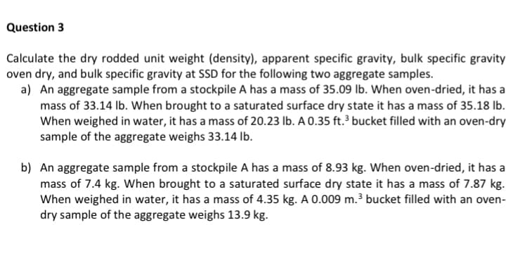 Question 3
Calculate the dry rodded unit weight (density), apparent specific gravity, bulk specific gravity
oven dry, and bulk specific gravity at SSD for the following two aggregate samples.
a) An aggregate sample from a stockpile A has a mass of 35.09 lb. When oven-dried, it has a
mass of 33.14 Ib. When brought to a saturated surface dry state it has a mass of 35.18 Ib.
When weighed in water, it has a mass of 20.23 lb. A 0.35 ft.³ bucket filled with an oven-dry
sample of the aggregate weighs 33.14 lb.
b) An aggregate sample from a stockpile A has a mass of 8.93 kg. When oven-dried, it has a
mass of 7.4 kg. When brought to a saturated surface dry state it has a mass of 7.87 kg.
When weighed in water, it has a mass of 4.35 kg. A 0.009 m.3 bucket filled with an oven-
dry sample of the aggregate weighs 13.9 kg.
