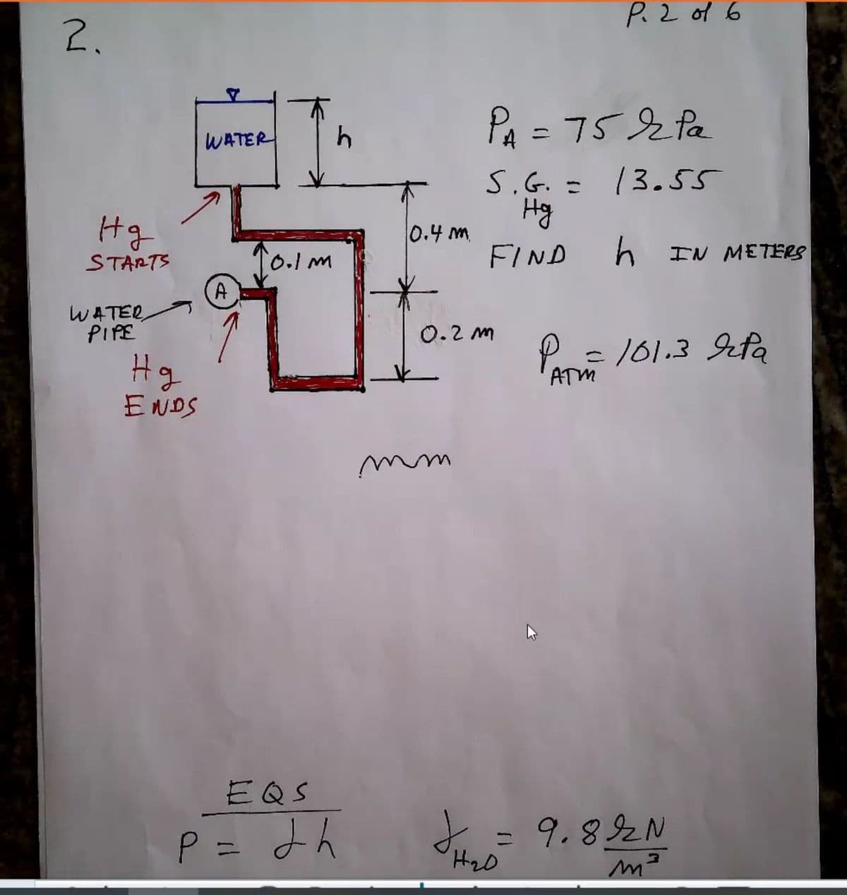 P.2 of 6
2.
PA = 752 Pa
WATER
S.G. = 13.55
Hg
Hg
0.4 m
10.1m
FIND
h IN METERS
STARTS
A
WATER
PIPE
0.2 m
P 101.3 Jefa
%3D
Hg
ATM
ENDS
EQS
P= よん
I =
9.892N
%3D
%3D
