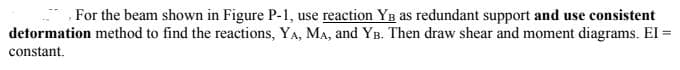 , For the beam shown in Figure P-1, use reaction YB as redundant support and use consistent
detormation method to find the reactions, YA, MA, and YB. Then draw shear and moment diagrams. El =
constant.
