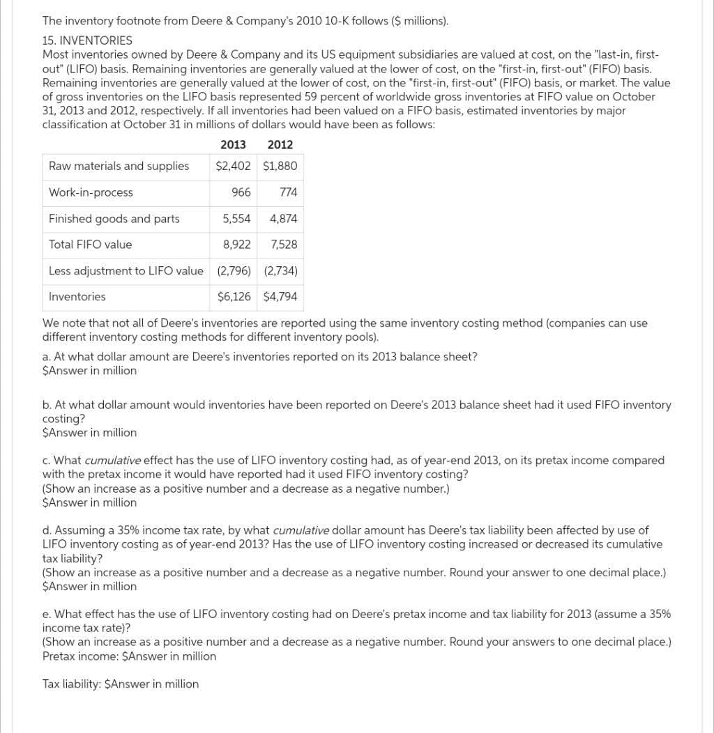 The inventory footnote from Deere & Company's 2010 10-K follows ($ millions).
15. INVENTORIES
Most inventories owned by Deere & Company and its US equipment subsidiaries are valued at cost, on the "last-in, first-
out" (LIFO) basis. Remaining inventories are generally valued at the lower of cost, on the "first-in, first-out" (FIFO) basis.
Remaining inventories are generally valued at the lower of cost, on the "first-in, first-out" (FIFO) basis, or market. The value
of gross inventories on the LIFO basis represented 59 percent of worldwide gross inventories at FIFO value on October
31, 2013 and 2012, respectively. If all inventories had been valued on a FIFO basis, estimated inventories by major
classification at October 31 in millions of dollars would have been as follows:
2013
2012
Raw materials and supplies
$2,402 $1,880
Work-in-process
966
774
Finished goods and parts
5,554
4,874
Total FIFO value
8,922
7,528
Less adjustment to LIFO value (2,796) (2,734)
Inventories
$6,126 $4,794
We note that not all of Deere's inventories are reported using the same inventory costing method (companies can use
different inventory costing methods for different inventory pools).
a. At what dollar amount are Deere's inventories reported on its 2013 balance sheet?
$Answer in million
b. At what dollar amount would inventories have been reported on Deere's 2013 balance sheet had it used FIFO inventory
costing?
$Answer in million
c. What cumulative effect has the use of LIFO inventory costing had, as of year-end 2013, on its pretax income compared
with the pretax income it would have reported had it used FIFO inventory costing?
(Show an increase as a positive number and a decrease as a negative number.)
$Answer in million
d. Assuming a 35% income tax rate, by what cumulative dollar amount has Deere's tax liability been affected by use of
LIFO inventory costing as of year-end 2013? Has the use of LIFO inventory costing increased or decreased its cumulative
tax liability?
(Show an increase as a positive number and a decrease as a negative number. Round your answer to one decimal place.)
$Answer in million
e. What effect has the use of LIFO inventory costing had on Deere's pretax income and tax liability for 2013 (assume a 35%
income tax rate)?
(Show an increase as a positive number and a decrease as a negative number. Round your answers to one decimal place.)
Pretax income: $Answer in million
Tax liability: $Answer in million