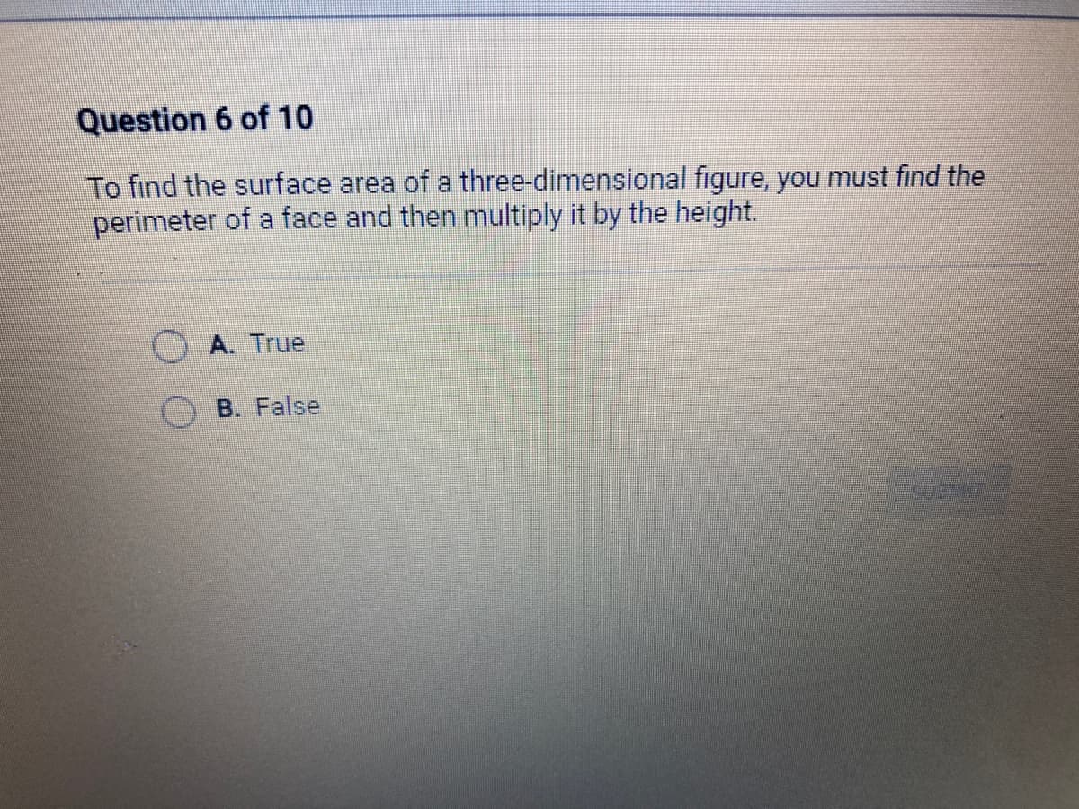 Question 6 of 10
To find the surface area of a three-dimensional figure, you must find the
perimeter of a face and then multiply it by the height.
A. True
B. False
EGEMIS