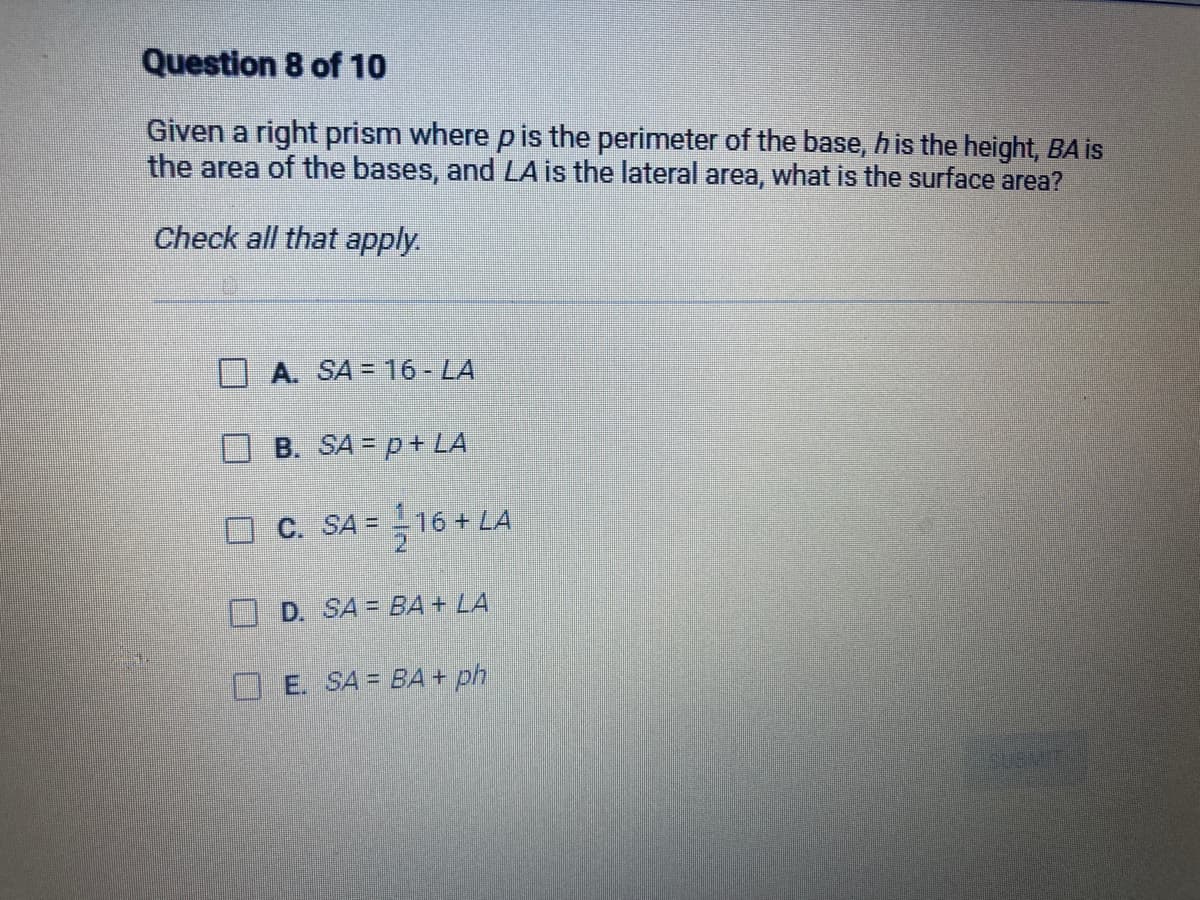 Question 8 of 10
Given a right prism where p is the perimeter of the base, h is the height, BA is
the area of the bases, and LA is the lateral area, what is the surface area?
Check all that apply.
A. SA 16 - LA
B. SA= p + LA
C. SA = 16+ LA
D. SA= BA + LA
E. SA= BA + ph