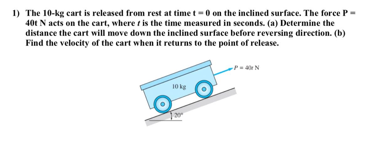 1) The 10-kg cart is released from rest at time t = 0 on the inclined surface. The force P
40t N acts on the cart, where t is the time measured in seconds. (a) Determine the
distance the cart will move down the inclined surface before reversing direction. (b)
Find the velocity of the cart when it returns to the point of release.
%3D
-P = 40t N
10 kg
20°
