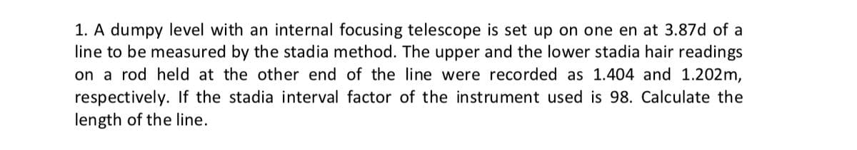 1. A dumpy level with an internal focusing telescope is set up on one en at 3.87d of a
line to be measured by the stadia method. The upper and the lower stadia hair readings
on a rod held at the other end of the line were recorded as 1.404 and 1.202m,
respectively. If the stadia interval factor of the instrument used is 98. Calculate the
length of the line.
