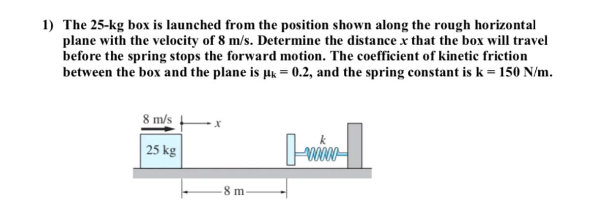 1) The 25-kg box is launched from the position shown along the rough horizontal
plane with the velocity of 8 m/s. Determine the distance x that the box will travel
before the spring stops the forward motion. The coefficient of kinetic friction
between the box and the plane is µk = 0.2, and the spring constant is k = 150 N/m.
8 m/s
25 kg
8 m
