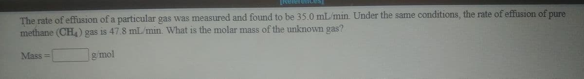 Terences
The rate of effusion of a particular gas was measured and found to be 35.0 mL/min. Under the same conditions, the rate of effusion of pure
methane (CHL) gas is 47.8 mL/min. What is the molar mass of the unknown gas?
Mass
g/mol
%3D
