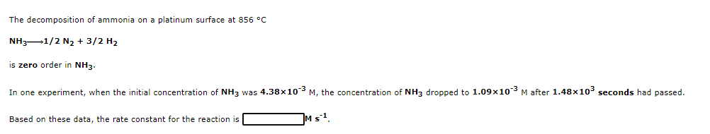 The decomposition of ammonia on a platinum surface at 856 °C
NH3-1/2 N2 + 3/2 H2
is zero order in NH3.
In one experiment, when the initial concentration of NH3 was 4.38x103 M, the concentration of NH3 dropped to 1.09x103 M after 1.48x103 seconds had passed.
Based on these data, the rate constant for the reaction is
Ms1
