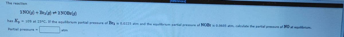 TReferences]
The reaction
2 NO(g) + Bra(9)2NOBI(g)
has Kp
= 109 at 25°C. If the equilibrium partial pressure of Br is 0.0225 atm and the equilibrium partial pressure of NOBR is 0.0605 atm, calculate the partial pressure of NO at equilibrium.
Partial pressure =
atm
