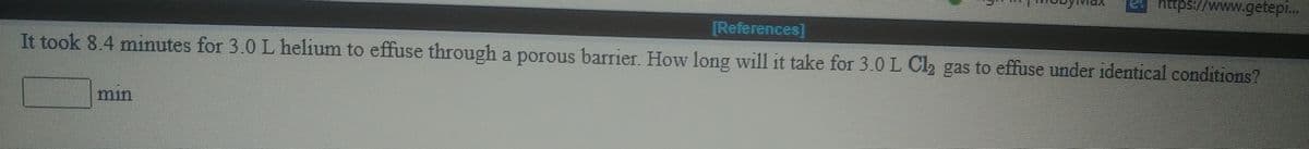 https://www.getep..
[References]
It took 8.4 minutes for 3.0 L helium to effuse through a porous barrier. How long wil1 it take for 3.0L Cl2 gas to effuse under identical conditions?
min
