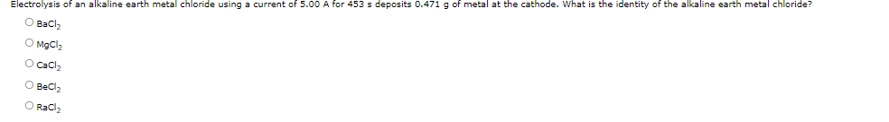 Electrolysis of an alkaline earth metal chloride using a current of 5.00 A for 453 s deposits 0.471 g of metal at the cathode. What is the identity of the alkaline earth metal chloride?
O Bacl,
O MgCl2
O Cacl2
O Becl2
O Racl2
