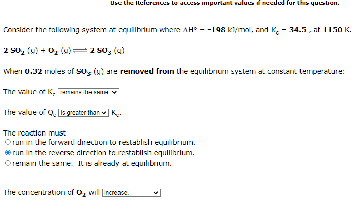 Use the References to access important values if needed for this question.
Consider the following system at equilibrium where AH° = -198 kJ/mol, and K. = 34.5 , at 1150 K.
2 so2 (g) + 02 (g)=2 s03 (g)
When 0.32 moles of SO3 (g) are removed from the equilibrium system at constant temperature:
The value of K. remains the same. ♥
The value of Q. is greater than ♥ Kç-
The reaction must
Orun in the forward direction to restablish equilibrium.
run in the reverse direction to restablish equilibrium.
O remain the same. It is already at equilibrium.
The concentration of 02 will increase.
