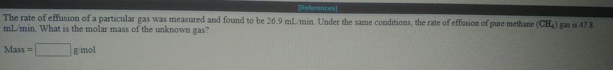 [References)
The rate of effusion of a particular gas was measured and found to be 26.9 mL/min Under the same conditions, the rate of effusion of pure methane (CH) gas is 47.8
mL/min What is the molar mass of the unknown gas?
Mass
g/mol
