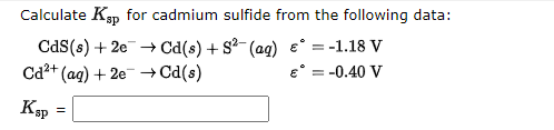 Calculate Ksp for cadmium sulfide from the following data:
CdS(s) + 2e + Cd(s) + S?- (ag) e° = -1.18 V
Ca2+ (ag) + 2e →Cd(s)
e° = -0.40 V
%3D
Kap
