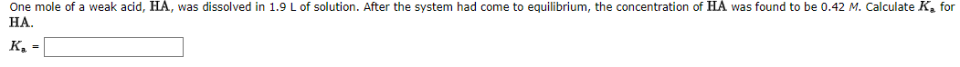 One mole of a weak acid, HA, was dissolved in 1.9 L of solution. After the system had come to equilibrium, the concentration of HA was found to be 0.42 M. Calculate Ka for
НА.
K, =
