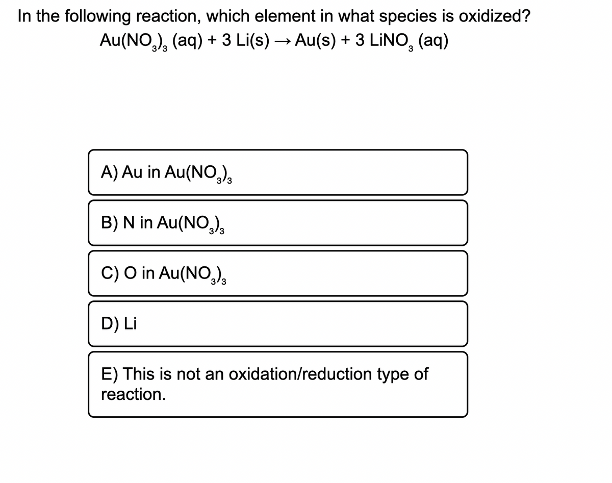 In the following reaction, which element in what species is oxidized?
Au(NO,), (aq) + 3 Li(s) → Au(s) + 3 LINO, (aq)
3/3
A) Au in Au(NO,),
B) N in Au(NO,),
C) O in Au(NO,),
D) Li
E) This is not an oxidation/reduction type of
reaction.
