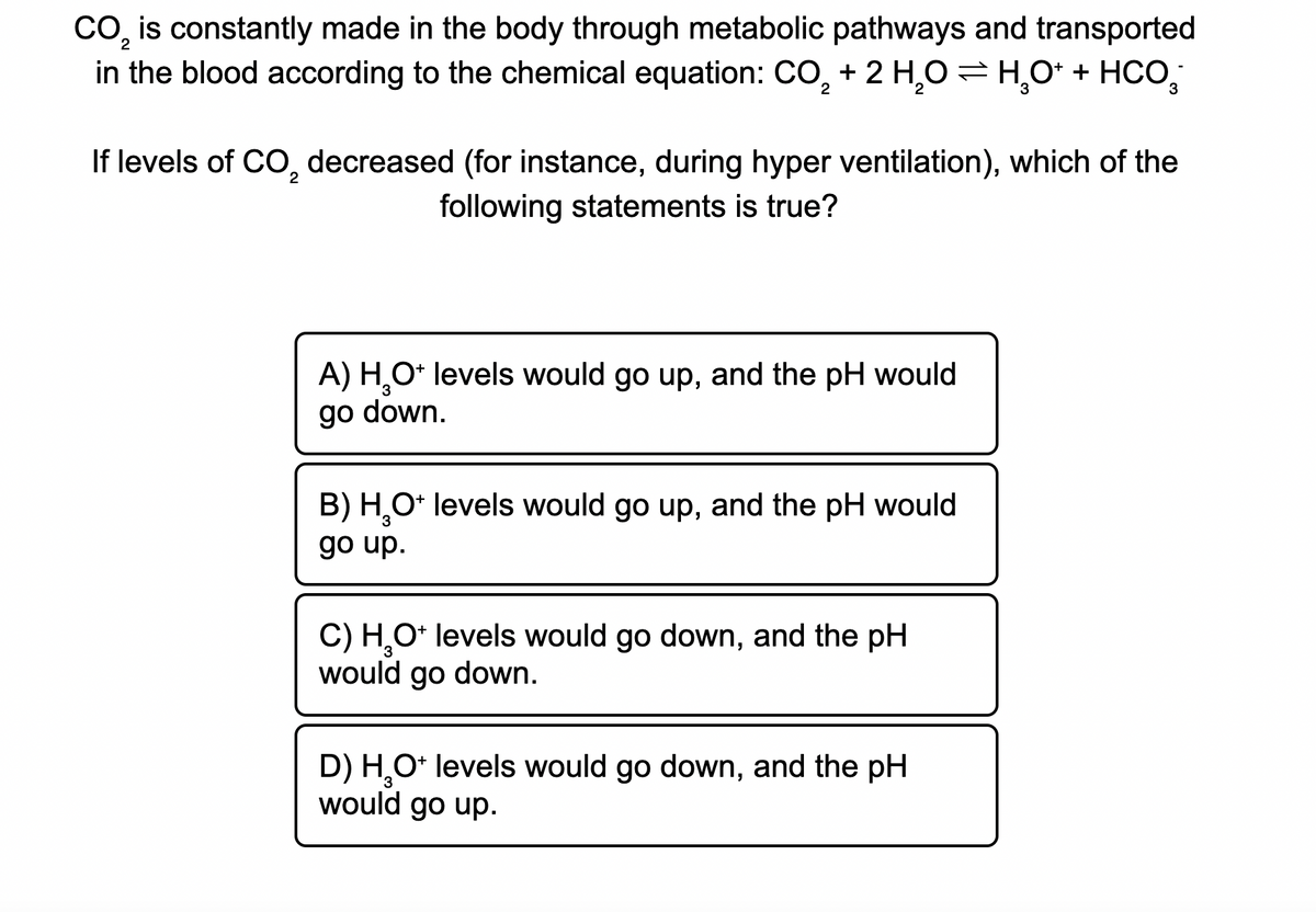 CO, is constantly made in the body through metabolic pathways and transported
in the blood according to the chemical equation: CO, + 2 H,O =H,O* + HCO,
2
3
If levels of CO, decreased (for instance, during hyper ventilation), which of the
following statements is true?
A) H,O* levels would go up, and the pH would
go down.
B) H,O* levels would go up, and the pH would
3.
go up.
C) H,O* levels would go down, and the pH
would go down.
D) H,O* levels would go down, and the pH
would go up.
