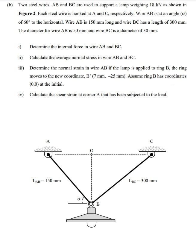 (b) Two steel wires, AB and BC are used to support a lamp weighing 18 kN as shown in
Figure 2. Each steel wire is hooked at A and C, respectively. Wire AB is at an angle (a)
of 60° to the horizontal. Wire AB is 150 mm long and wire BC has a length of 300 mm.
The diameter for wire AB is 50 mm and wire BC is a diameter of 30 mm.
i) Determine the internal force in wire AB and BC.
ii)
iii)
Calculate the average normal stress in wire AB and BC.
Determine the normal strain in wire AB if the lamp is applied to ring B, the ring
moves to the new coordinate, B' (7 mm, -25 mm). Assume ring B has coordinates
(0,0) at the initial.
iv) Calculate the shear strain at corner A that has been subjected to the load.
LAB = 150 mm
8
O
B
C
LBC = 300 mm