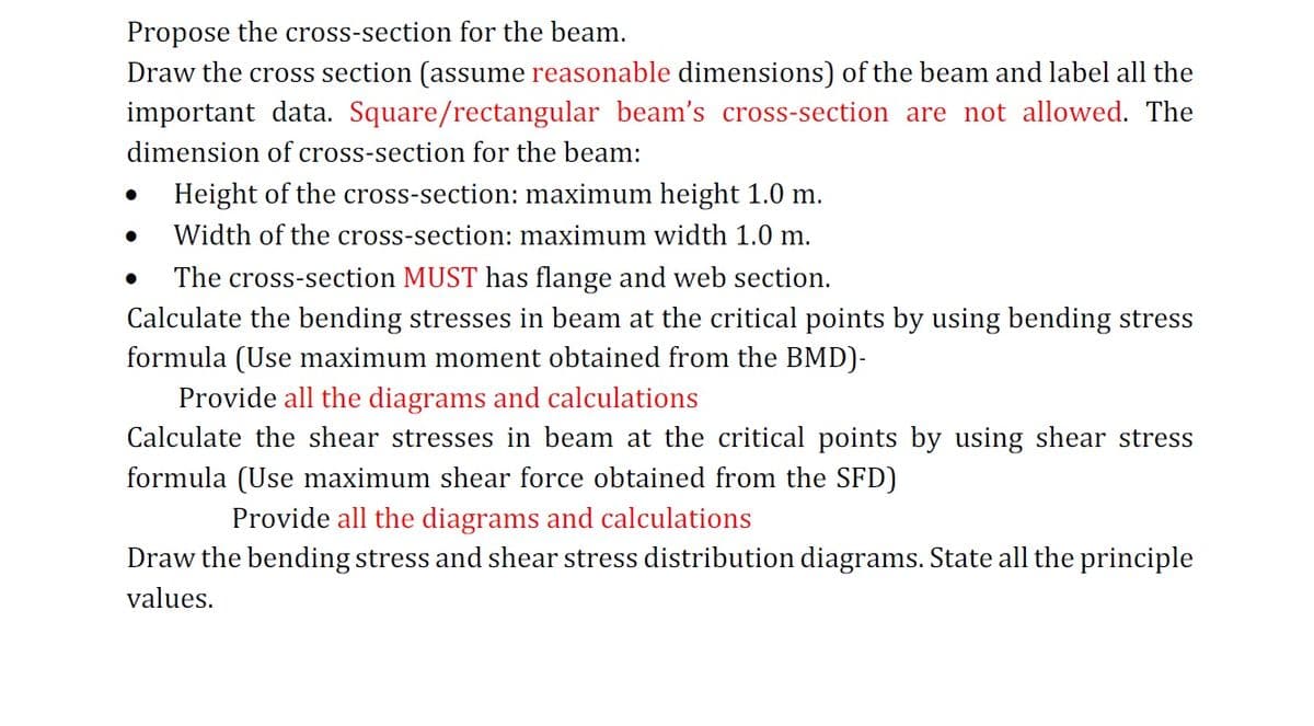 Propose the cross-section for the beam.
Draw the cross section (assume reasonable dimensions) of the beam and label all the
important data. Square/rectangular beam's cross-section are not allowed. The
dimension of cross-section for the beam:
Height of the cross-section: maximum height 1.0 m.
Width of the cross-section: maximum width 1.0 m.
●
The cross-section MUST has flange and web section.
Calculate the bending stresses in beam at the critical points by using bending stress
formula (Use maximum moment obtained from the BMD)-
Provide all the diagrams and calculations
Calculate the shear stresses in beam at the critical points by using shear stress
formula (Use maximum shear force obtained from the SFD)
Provide all the diagrams and calculations
Draw the bending stress and shear stress distribution diagrams. State all the principle
values.