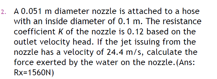 2. A 0.051 m diameter nozzle is attached to a hose
with an inside diameter of 0.1 m. The resistance
coefficient K of the nozzle is 0.12 based on the
outlet velocity head. If the jet issuing from the
nozzle has a velocity of 24.4 m/s, calculate the
force exerted by the water on the nozzle.(Ans:
Rx=1560N)