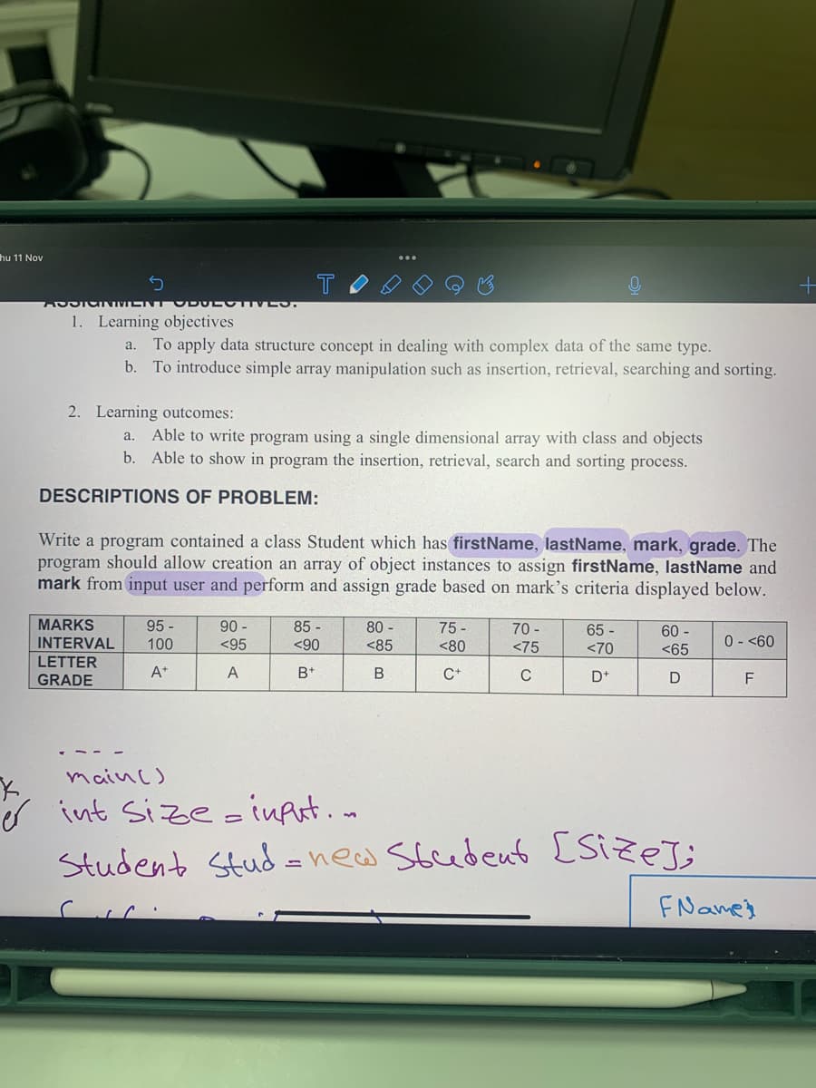 hu 11 Nov
T
1. Learning objectives
a. To apply data structure concept in dealing with complex data of the same type.
b. To introduce simple array manipulation such as insertion, retrieval, searching and sorting.
2. Learning outcomes:
Able to write program using a single dimensional array with class and objects
b. Able to show in program the insertion, retrieval, search and sorting process.
a.
DESCRIPTIONS OF PROBLEM:
Write a program contained a class Student which has firstName, lastName, mark, grade. The
program should allow creation an array of object instances to assign firstName, lastName and
mark from input user and perform and assign grade based on mark's criteria displayed below.
MARKS
95 -
90 -
85 -
80 -
75 -
70 -
65 -
60 -
0 - <60
INTERVAL
LETTER
100
<95
<90
<85
<80
<75
<70
<65
GRADE
A*
А
B+
C+
C
D+
F
mainc)
s int Size- inArt.o
Student Stud = new Stcedent [Size;
FNames
