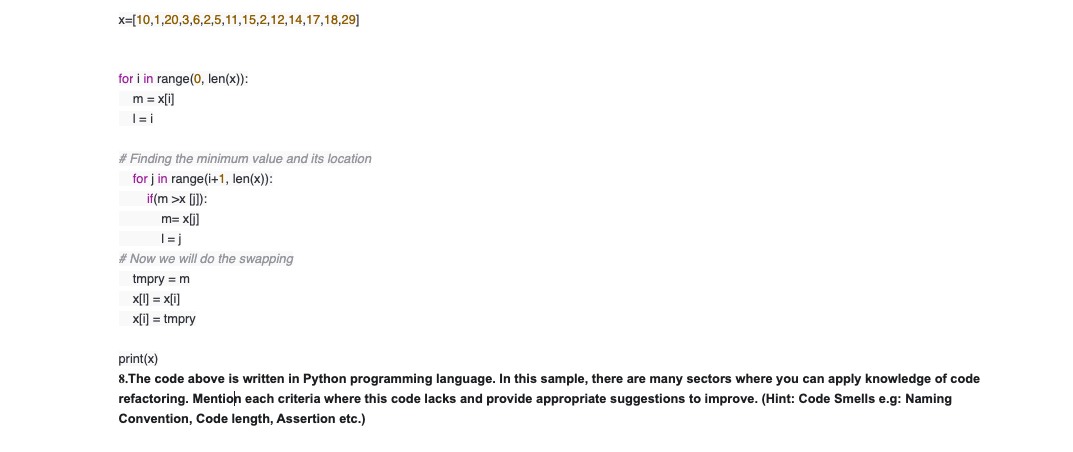 x=[10,1,20,3,6,2,5,11,15,2,12,14,17,18,29]
for i in range(0, len(x)):
m = x[i]
# Finding the minimum value and its location
for j in range(i+1, len(x)):
if(m >x (i]):
m= x[j]
|= j
# Now we will do the swapping
tmpry = m
x[1] = x[i]
x[i) = tmpry
print(x)
8.The code above is written in Python programming language. In this sample, there are many sectors where you can apply knowledge of code
refactoring. Mention each criteria where this code lacks and provide appropriate suggestions to improve. (Hint: Code Smells e.g: Naming
Convention, Code length, Assertion etc.)
