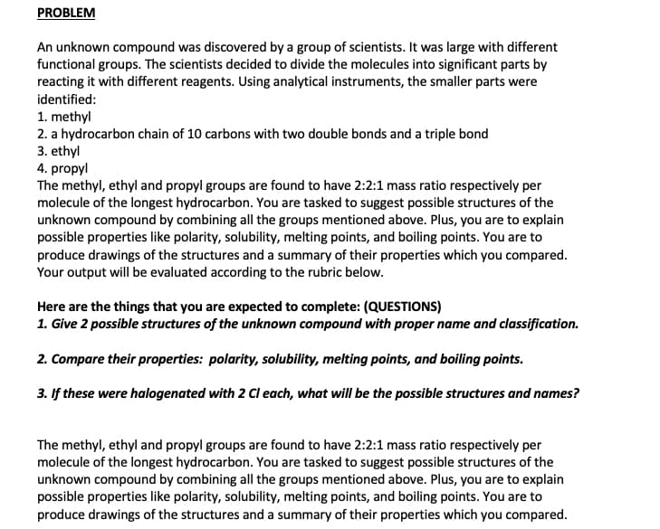 PROBLEM
An unknown compound was discovered by a group of scientists. It was large with different
functional groups. The scientists decided to divide the molecules into significant parts by
reacting it with different reagents. Using analytical instruments, the smaller parts were
identified:
1. methyl
2. a hydrocarbon chain of 10 carbons with two double bonds and a triple bond
3. ethyl
4. propyl
The methyl, ethyl and propyl groups are found to have 2:2:1 mass ratio respectively per
molecule of the longest hydrocarbon. You are tasked to suggest possible structures of the
unknown compound by combining all the groups mentioned above. Plus, you are to explain
possible properties like polarity, solubility, melting points, and boiling points. You are to
produce drawings of the structures and a summary of their properties which you compared.
Your output will be evaluated according to the rubric below.
Here are the things that you are expected to complete: (QUESTIONS)
1. Give 2 possible structures of the unknown compound with proper name and classification.
2. Compare their properties: polarity, solubility, melting points, and boiling points.
3. If these were halogenated with 2 Cl each, what will be the possible structures and names?
The methyl, ethyl and propyl groups are found to have 2:2:1 mass ratio respectively per
molecule of the longest hydrocarbon. You are tasked to suggest possible structures of the
unknown compound by combining all the groups mentioned above. Plus, you are to explain
possible properties like polarity, solubility, melting points, and boiling points. You are to
produce drawings of the structures and a summary of their properties which you compared.
