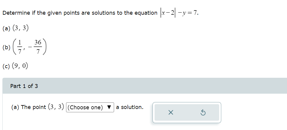 Determine if the given points are solutions to the equation |x-2-y=7.
(a) (3, 3)
(b) ( - , -36)
7
7
(c) (9, 0)
Part 1 of 3
(a) The point (3, 3) (Choose one) ▼ a solution.
X
Ś