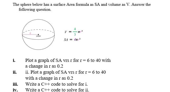 The sphere below has a surface Area formula as SA and volume as V. Answer the
following question.
V =
3.
conter
SA = 4n?
Plot a graph of SA vrs r for r= 6 to 40 with
a change in r as 0.2
ii. Plot a graph of SA vrs r for r= 6 to 40
with a change in r as 0.2
i.
ii.
iii.
Write a C++ code to solve for i.
iv.
Write a C++ code to solve for ii.
