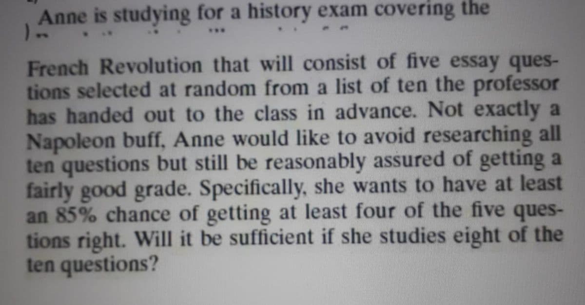 Anne is studying for a history exam covering the
...
French Revolution that will consist of five essay ques-
tions selected at random from a list of ten the professor
has handed out to the class in advance. Not exactly a
Napoleon buff, Anne would like to avoid researching all
ten questions but still be reasonably assured of getting a
fairly good grade. Specifically, she wants to have at least
an 85% chance of getting at least four of the five ques-
tions right. Will it be sufficient if she studies eight of the
ten questions?
