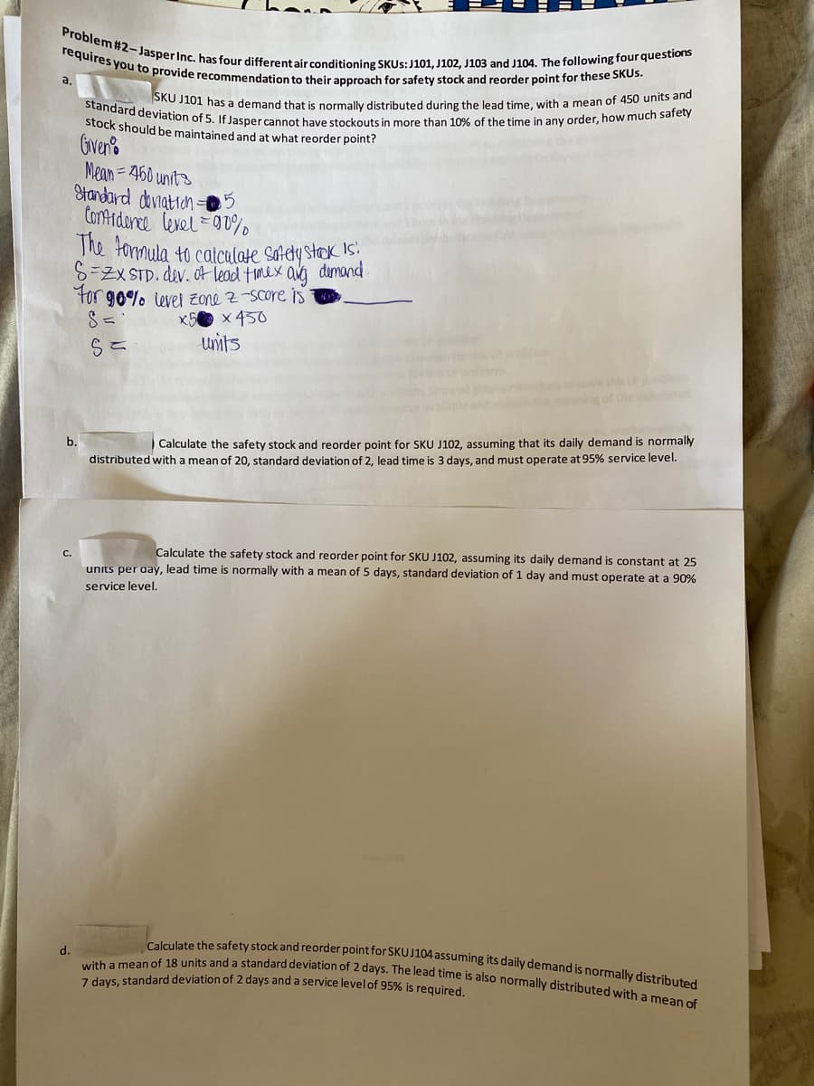 Problem #2-Jasper Inc. has four different air conditioning SKUS: J101, J102, J103 and J104. The following four questions
requires you to provide recommendation to their approach for safety stock and reorder point for these SKUs.
a.
SKU J101 has a demand that is normally distributed during the lead time, with a mean of 450 units and
standard deviation of 5. If Jasper cannot have stockouts in more than 10% of the time in any order, how much safety
stock should be maintained and at what reorder point?
Given
Mean=450 units
Standard deviation-5
Confidence level 90%
The formula to calculate safely stock is:
S=ZX STD. dev. of lead timex avg demand.
For 90% level zone z-score is
S=
S=
x5 x 450
units
b.
Calculate the safety stock and reorder point for SKU J102, assuming that its daily demand is normally
distributed with a mean of 20, standard deviation of 2, lead time is 3 days, and must operate at 95% service level.
Calculate the safety stock and reorder point for SKU J102, assuming its daily demand is constant at 25
units per day, lead time is normally with a mean of 5 days, standard deviation of 1 day and must operate at a 90%
service level.
d.
Calculate the safety stock and reorder point for SKU J104 assuming its daily demand is normally distributed
with a mean of 18 units and a standard deviation of 2 days. The lead time is also normally distributed with a mean of
7 days, standard deviation of 2 days and a service level of 95% is required.