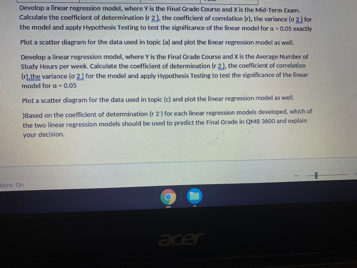 Develop a linear regression model, where Y is the Final Grade Course and X is the Mid-Term Exam.
Calculate the coefficient of determination (r 2), the coefficient of correlation (r), the variance (o 2) for
the model and apply Hypothesis Testing to test the significance of the linear model for a = 0.05 exactly
Plot a scatter diagram for the data used in topic (a) and plot the linear regression model as well.
Develop a linear regression model, where Y is the Final Grade Course and X is the Average Number of
Study Hours per week. Calculate the coefficient of determination (r 2), the coefficient of correlation
(r).the variance (o 2) for the model and apply Hypothesis Testing to test the significance of the linear
model for a = 0.05
Plot a scatter diagram for the data used in topic (c) and plot the linear regression model as well.
Based on the coefficient of determination (r 2) for each linear regression models developed, which of
the two linear regression models should be used to predict the Final Grade in QMB 3600 and explain
your decision.
tions: On
acer
