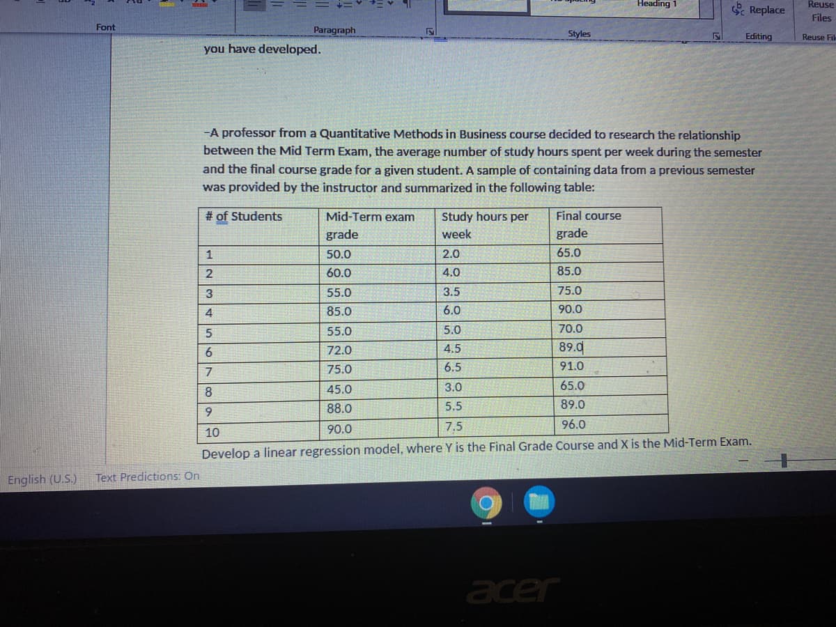 Heading
Replace
Reuse
Files
Font
Paragraph
Styles
Editing
Reuse Fil
you have developed.
-A professor from a Quantitative Methods in Business course decided to research the relationship
between the Mid Term Exam, the average number of study hours spent per week during the semester
and the final course grade for a given student. A sample of containing data from a previous semester
was provided by the instructor and summarized in the following table:
# of Students
Mid-Term exam
Study hours per
Final course
grade
week
grade
50.0
2.0
65.0
60.0
4.0
85.0
55.0
3.5
75.0
85.0
6.0
90.0
55.0
5.0
70.0
6.
72.0
4.5
89.d
75.0
6.5
91.0
8
45.0
3.0
65.0
88.0
5.5
89.0
9.
7.5
96.0
10
90.0
Develop a linear regression model, where Y is the Final Grade Course and X is the Mid-Term Exam.
English (U.S.)
Text Predictions: On
acer
12345
