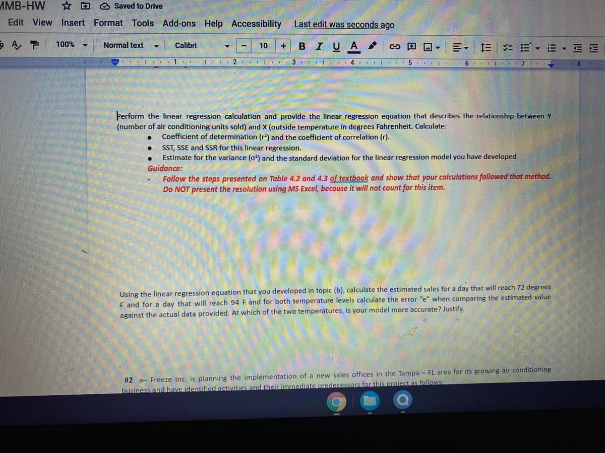 MMB-HW
* D O Saved to Drive
Edit View Insert Format Tools Add-ons Help Accessibility
Last edit was seconds ago
100%
Normal text
Calibri
BIUA
E- E E- E E E
10
1. I 2 |
4 I ..5 I 6 I I
Þerform the linear regression calculation and provide the linear regression equation that describes the relationship between Y
(number of air conditioning units sold) and X (outside temperature in degrees Fahrenheit. Calculate:
Coefficient of determination (r) and the coefficient of correlation (r).
ST, SSE and SSR for this linear regression.
Estimate for the variance (o) and the standard deviation for the linear regression model you have developed
Guidance:
Follow the steps presented on Table 4.2 and 4.3 of textbook and show that your calculations followed that method.
Do NOT present the resolution using MS Excel, because it will not count for this item.
Using the linear regression equation that you developed in topic (b), calculate the estimated sales for a day that will reach 72 degrees
F and for a day that will reach 94 F and for both temperature levels calculate the error "e" when comparing the estimated value
against the actual data provided. At which of the two temperatures, is your model more accurate? Justify.
#2 a- Freeze Inc. is planning the implementation of a new sales offices in the Tampa – FL area for its growing air conditioning
business and have identified activities and their immediate predecessors for this project as follows:
