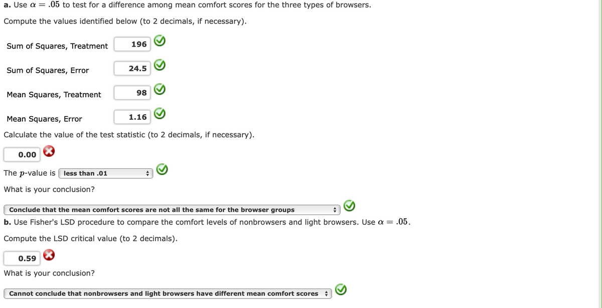 a. Use a = .05 to test for a difference among mean comfort scores for the three types of browsers.
Compute the values identified below (to 2 decimals, if necessary).
Sum of Squares, Treatment
196
Sum of Squares, Error
24.5
Mean Squares, Treatment
98
Mean Squares, Error
1.16
Calculate the value of the test statistic (to 2 decimals, if necessary).
0.00
The p-value is
less than .01
What is your conclusion?
Conclude that the mean comfort scores are not all the same for the browser groups
b. Use Fisher's LSD procedure to compare the comfort levels of nonbrowsers and light browsers. Use a = .05.
Compute the LSD critical value (to 2 decimals).
0.59
What is your conclusion?
Cannot conclude that nonbrowsers and light browsers have different mean comfort scores
