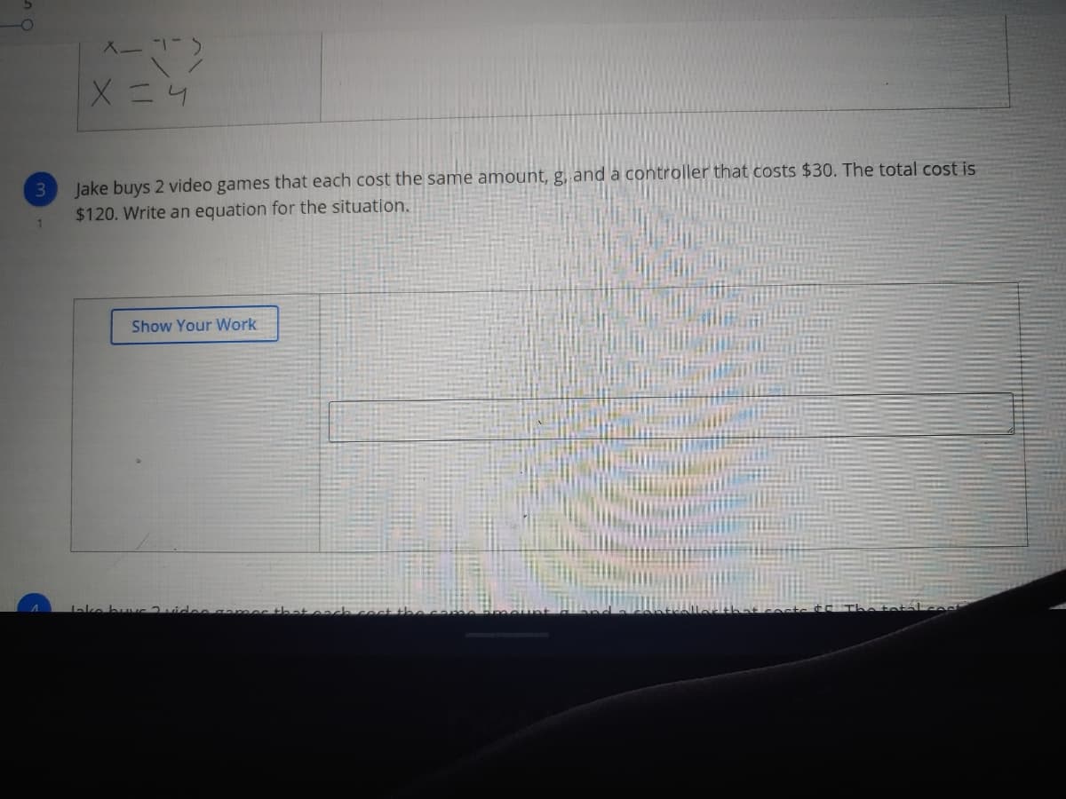 入ー1-
Xニ4
Jake buys 2 video games that each cost the same amount, g, and a controller that costs $30. The total cost is
$120. Write an equation for the situation.
1
Show Your Work
ake buvc 2videe gamer
ech
