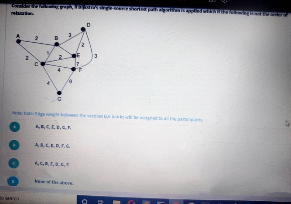 Consider the following graph, If Dijkstra's single-source shortest path algorithm is applied which if the following is not the order of
relaxation.
3
E
2.
2
C
6,
Note: Note: Edge weight between the vertices B,E marks will be assigned to all the participants.
A, B, C, E, D, G, F.
A, B, C, E, D, F, G.
ה A cB, ,CE, D,
None of the above,
to search
3.
4.
2.
