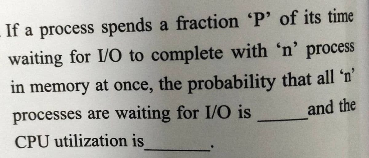 If a process spends a fraction 'P' of its time
waiting for I/O to complete with 'n' process
in memory at once, the probability that all 'n'
processes are waiting for I/O is
and the
CPU utilization is
