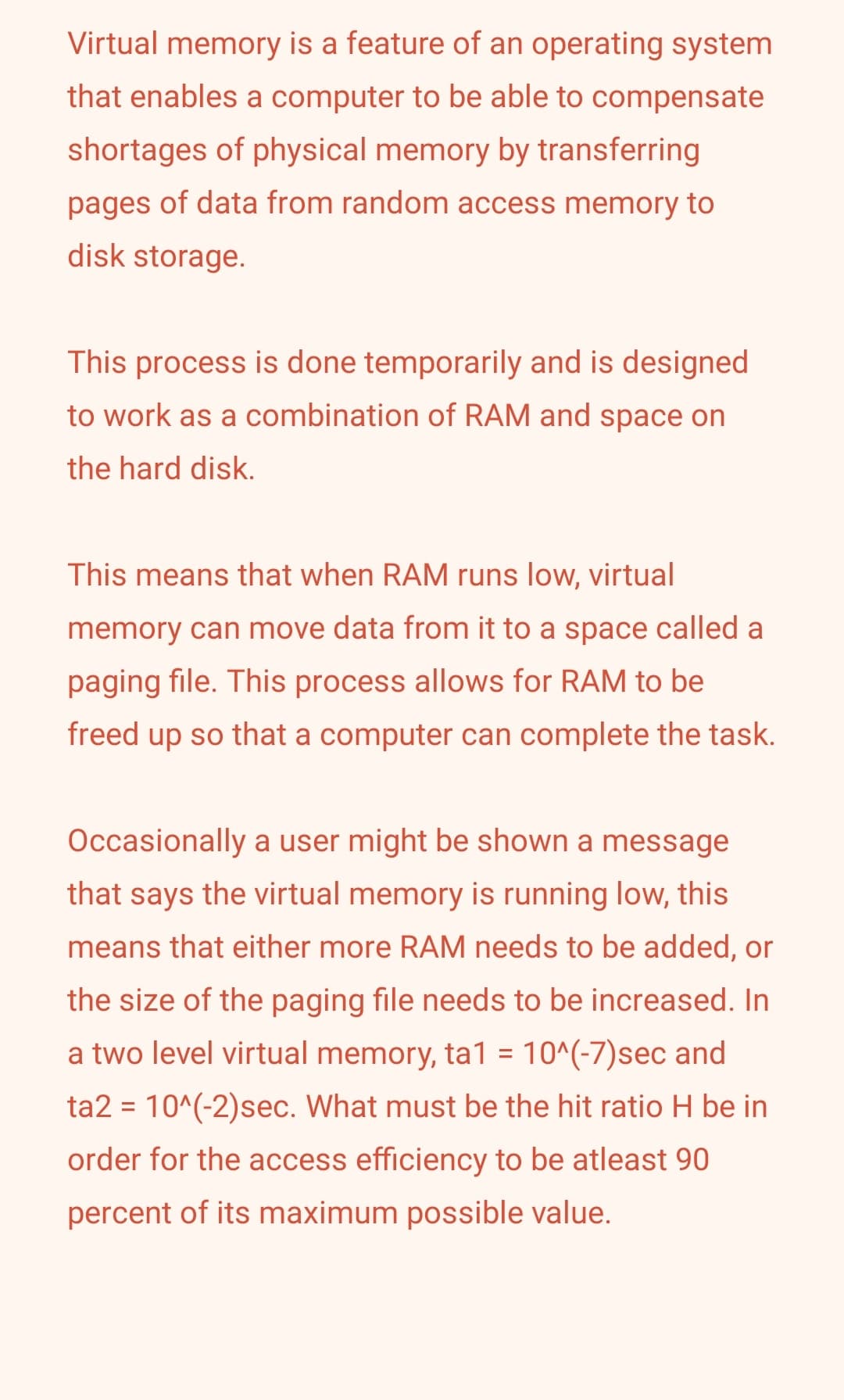 Virtual memory is a feature of an operating system
that enables a computer to be able to compensate
shortages of physical memory by transferring
pages of data from random access memory to
disk storage.
This process is done temporarily and is designed
to work as a combination of RAM and space on
the hard disk.
This means that when RAM runs low, virtual
memory can move data from it to a space called a
paging file. This process allows for RAM to be
freed up so that a computer can complete the task.
Occasionally a user might be shown a message
that says the virtual memory is running low, this
means that either more RAM needs to be added, or
the size of the paging file needs to be increased. In
a two level virtual memory, ta1 = 10^(-7)sec and
ta2 = 10^(-2)sec. What must be the hit ratio H be in
order for the access efficiency to be atleast 90
percent of its maximum possible value.
