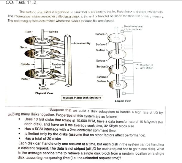 CO. Task 11.2
The surface of a platter is organised as a number of concentre, track. Fach track in divided into sectors
The information held in one sector called as a block, is the unit of tranefer between the disk and primary memory.
The operating system determines where the blocks for each file are placed.
Read/write head
(1 per surface)
Track 1
Spindle
Surface 7
Arm assembly
Surface 6
Sector
Surface 5
Surface 4
Cylinder
Read-write
head
Drection of
Arm Moton
Surface 3
Surface 2
Platter
Surface 1v
Arm
Rotation
Physical View
Multiple Platter Disk Structure
Logical View
Suppose that we build a disk subsystem to handle a high rate of /0 by
coupling many disks together. Properties of this system are as follows:
• Uses 10 GB disks that rotate at 10,000 RPM, have a data transfer rate of 10 MBytes/s (for
each disk), and have an 8 ms average seek time, 32 KByte block size
• Has a SCSI interface with a 2ms controller command time.
• Is limited only by the disks (assume that no other factors affect performance).
• Has a total of 20 disks
Each disk can handle only one request at a time, but each disk in the system can be handling
a different request. The data is not striped (all 1/0 for each request has to go to one disk). What
is the average service time to retrieve a single disk block from a random location on a single
disk, assuming no queuing time (i.e. the unloaded request time)?
