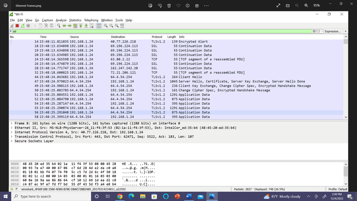 LI
Ethernet Frames.png
*Wi-Fi
File Edit View Go Capture Analyze Statistics Telephony Wireless Tools Help
ssl
No.
Time
Source
14 23:48:11.811035 192.168.1.24
18 23:48:13.634898 192.168.1.24
19 23:48:13.634898 192.168.1.24
20 23:48:13.634985 192.168.1.24
24 23:48:14.365598 192.168.1.24
26 23:48:14.474879 192.168.1.24
28 23:48:14.771747 192.168.1.24
32 23:48:18.600825 192.168.1.24
44 23:48:24.843681 192.168.1.24
47 23:48:24.979023 64.4.54.254
49 23:48:24.988115 192.168.1.24
50 23:48:25.083785 64.4.54.254
51 23:48:25.084551 192.168.1.24
52 23:48:25.084790 192.168.1.24
54 23:48:25.287147 64.4.54.254
55 23:48:25.290874 192.168.1.24
56 23:48:25.291048 192.168.1.24
58 23:48:25.399119 64.4.54.254
Type here to search
Destination
40.77.226.218
69.196.224.113
69.196.224.113
69.196.224.113
63.80.2.22
69.196.224.113
162.247.242.20
72.21.206.121
64.4.54.254
192.168.1.24
64.4.54.254
192.168.1.24
64.4.54.254
64.4.54.254
192.168.1.24
64.4.54.254
64.4.54.254
192.168.1.24
0000 48 45 20 ed 35 b4 02 la 11 f4 3f 53 08 00 45 28
0010 00 93 7e e7 40 00 67 06 c7 6d 28 4d e2 da ce a8
0020 01 18 01 bb f4 07 74 fØ 5c c5 7d 2d 6c 4f 50 18
0030 02 02 1c c2 00 00 14 03 03 00 01 01 16 03 03 00
0040 60 8e 26 9a ee 86 86 64 cf 10 12 69 1d ea d2 c8
0050 c4 87 ec 9f e7 fd f7 bd 55 df 43 5d f3 a4 e8 b4
07 wireshark_4F60F18B-3580-4D80-B78E-DBAE72BB2489_20170314234811_a22592
O
L
밥
> Frame 8: 161 bytes on wire (1288 bits), 161 bytes captured (1288 bits) on interface 0
> Ethernet II, Src: MS-NLB-PhysServer-26_11:f4:3f:53 (02:1a:11:f4:3f:53), Dst: Intel Cor_ed:35:b4 (48:45:20:ed:35:b4)
> Internet Protocol Version 4, Src: 40.77.226.218, Dst: 192.168.1.24
> Transmission Control Protocol, Src Port: 443, Dst Port: 62471, Seq: 5522, Ack: 183, Len: 107
> Secure Sockets Layer
HE .5.....?S..E(
...@.g. .m(M....
....t. \.}-10P.
Protocol
TLSV1.2
SSL
SSL
SSL
TCP
SSL
SSL
TCP
TLSV1.2
236 Client
change,
161 Change Cipher Spec, Encrypted Handshake Message
1291 Application Data
TLSV1.2 1045 Server Hello, Certificate, Server Key Exchange, Server Hello Done
TLSV1.2
Cipher pec, rypted Handshake
TLSV1.2
TLSV1.2
TLSV1.2
TLSV1.2
TLSV1.2
TLSV1.2
875 Application Data
395 Application Data
TLSV1.2
Length Info
`.&....d ...i.
U.C]..
139 Encrypted Alert
55 Continuation Data
55 Continuation Data
55 Continuation Data
55 [TCP segment of a reassembled PDU]
55 Continuation Data
55 Continuation Data
55 [TCP segment of a reassembled PDU]
264 Client Hello
1291 Application Data
875 Application Data
395 Application Data
回
Packets: 2827 Displayed: 748 (26.5%)
o
45°F Mostly cloudy
age
95%
X
X➡ Expression... +
J
A
Profile: Default
2:49 PM
12/4/2022
16