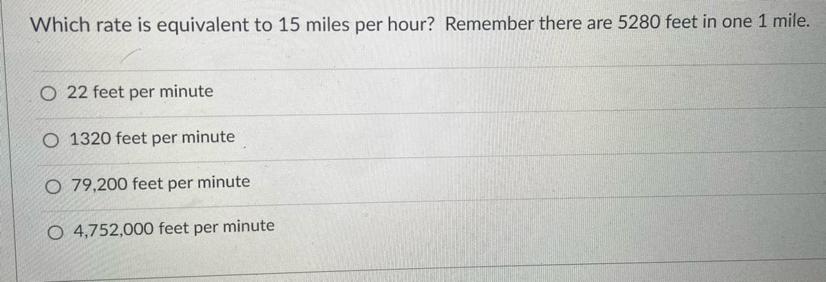 Which rate is equivalent to 15 miles per hour? Remember there are 5280 feet in one 1 mile.
O 22 feet per minute
O 1320 feet per minute
O 79,200 feet per minute
O 4,752,000 feet per minute
