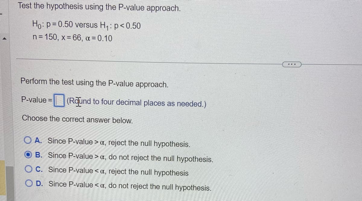 Test the hypothesis using the P-value approach.
Ho: p=0.50 versus H₁: p<0.50
n = 150, x=66, α = 0.10
Perform the test using the P-value approach.
P-value = (Round to four decimal places as needed.)
Choose the correct answer below.
OA. Since P-value > a, reject the null hypothesis.
B. Since P-value > a, do not reject the null hypothesis.
OC. Since P-value <a, reject the null hypothesis
O D. Since P-value <a, do not reject the null hypothesis.
...