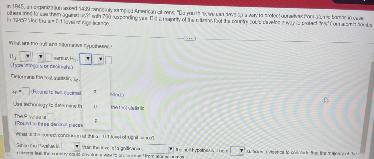 In 1945, an organization asked 1439 randomly sampled American citizens, "Do you think we can develop a way to protect ourselves from atomic bombs in case
others tried to use them against us?" with 766 responding yes. Did a majority of the citizens feel the country could develop a way to protect itself from atomic bombs
in 1945? Use the a=0.1 level of significance.
What are the null and alternative hypotheses?
Ho: ▼
versus H₁: ▼ ▼
(Type integers or decimals.)
Determine the test statistic, Zo-
Zo=(Round to two decimal
Use technology to determine th
The P-value is
(Round to three decimal places
What is the correct conclusion
O
H
Р
eded.)
the test statistic.
(...)
at the a=0.1 level of significance?
Since the P-value is
than the level of significance,
the null hypothesis. There
citizens feel the country could develop a way to protect itself from atomic bombs.
4
sufficient evidence to conclude that the majority of the