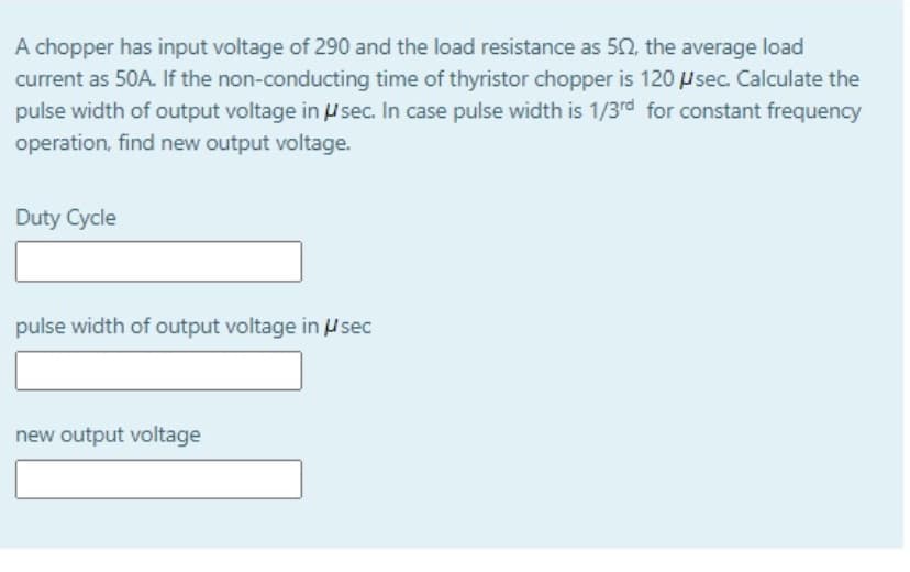 A chopper has input voltage of 290 and the load resistance as 50, the average load
current as 50A. If the non-conducting time of thyristor chopper is 120 Psec. Calculate the
pulse width of output voltage in Usec. In case pulse width is 1/3rd for constant frequency
operation, find new output voltage.
Duty Cycle
pulse width of output voltage in Hsec
new output voltage
