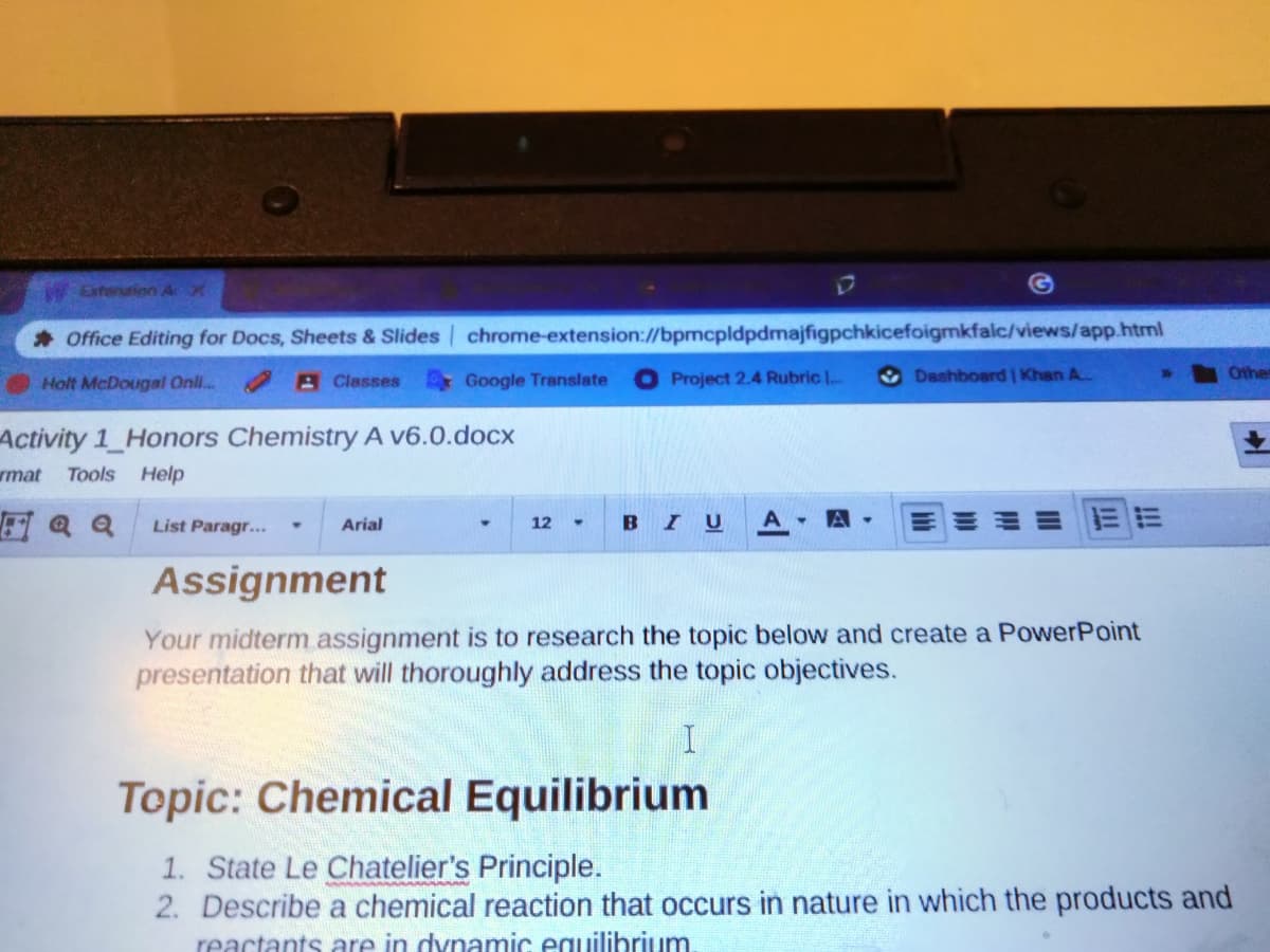 Exterution A X
Office Editing for Docs, Sheets & Slides chrome-extension://bpmcpldpdmajfigpchkicefoigmkfalc/views/app.html
Holt McDougal Onli.
AClasses
Google Translate
Project 2.4 Rubric I.
Dashboerd | Khan A.
Other
Activity 1 Honors Chemistry A v6.0.docx
wmat
Tools Help
Q Q
BIU
List Paragr...
Arial
12
Assignment
Your midterm assignment is to research the topic below and create a PowerPoint
presentation that will thoroughly address the topic objectives.
I
Topic: Chemical Equilibrium
1. State Le Chatelier's Principle.
2. Describe a chemical reaction that occurs in nature in which the products and
reactants are in dynamic equilibrium.
