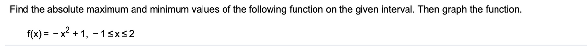 Find the absolute maximum and minimum values of the following function on the given interval. Then graph the function.
f(x) = - x² + 1, -13xs2
