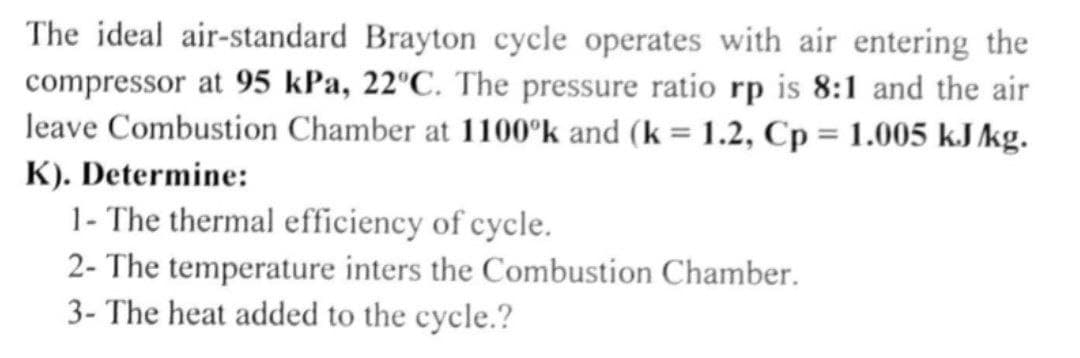 The ideal air-standard Brayton cycle operates with air entering the
compressor at 95 kPa, 22°C. The pressure ratio rp is 8:1 and the air
leave Combustion Chamber at 1100°k and (k = 1.2, Cp = 1.005 kJ/kg.
K). Determine:
1- The thermal efficiency of cycle.
2- The temperature inters the Combustion Chamber.
3- The heat added to the cycle.?